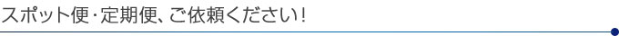 スポット便・定期便・ご依頼ください！